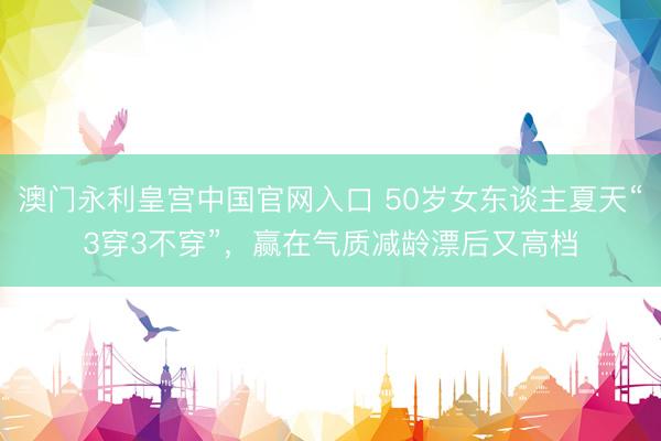 澳门永利皇宫中国官网入口 50岁女东谈主夏天“3穿3不穿”，赢在气质减龄漂后又高档