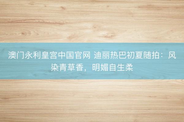 澳门永利皇宫中国官网 迪丽热巴初夏随拍：风染青草香，明媚自生柔