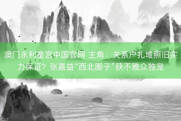 澳门永利皇宫中国官网 主角：关系户扎堆照旧实力保证？张嘉益“西北圈子”获不雅众独宠