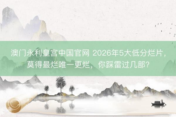澳门永利皇宫中国官网 2026年5大低分烂片，莫得最烂唯一更烂，你踩雷过几部？