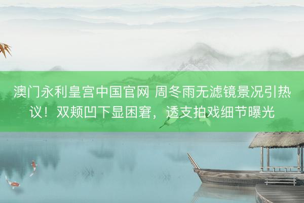 澳门永利皇宫中国官网 周冬雨无滤镜景况引热议！双颊凹下显困窘，透支拍戏细节曝光