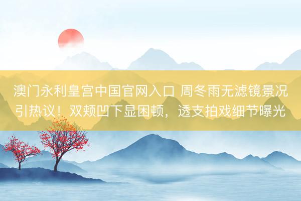澳门永利皇宫中国官网入口 周冬雨无滤镜景况引热议！双颊凹下显困顿，透支拍戏细节曝光