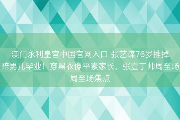 澳门永利皇宫中国官网入口 张艺谋76岁推掉职责陪男儿毕业！穿黑衣像平素家长，张壹丁帅周至场焦点