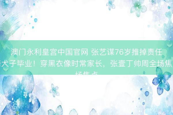 澳门永利皇宫中国官网 张艺谋76岁推掉责任陪犬子毕业！穿黑衣像时常家长，张壹丁帅周全场焦点