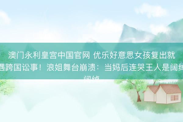澳门永利皇宫中国官网 优乐好意思女孩复出就遇跨国讼事！浪姐舞台崩溃：当妈后连哭王人是阔绰