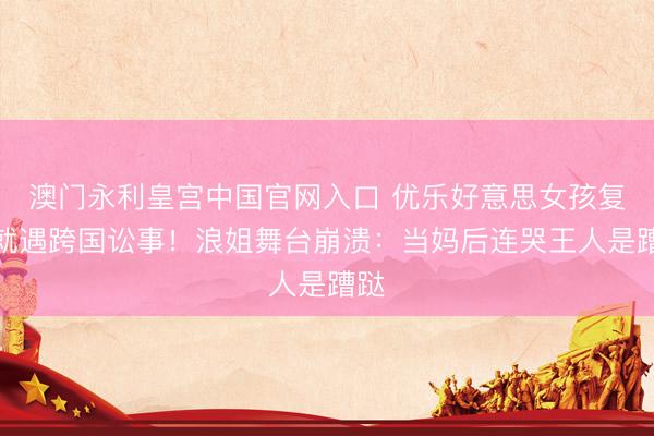 澳门永利皇宫中国官网入口 优乐好意思女孩复出就遇跨国讼事！浪姐舞台崩溃：当妈后连哭王人是蹧跶