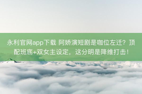 永利官网app下载 阿娇演短剧是咖位左迁？顶配班底+双女主设定，这分明是降维打击！