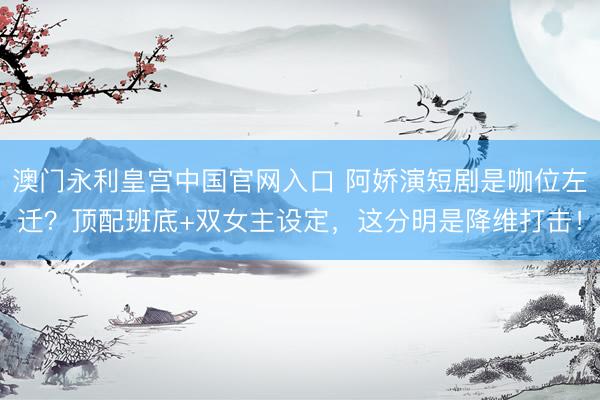 澳门永利皇宫中国官网入口 阿娇演短剧是咖位左迁？顶配班底+双女主设定，这分明是降维打击！