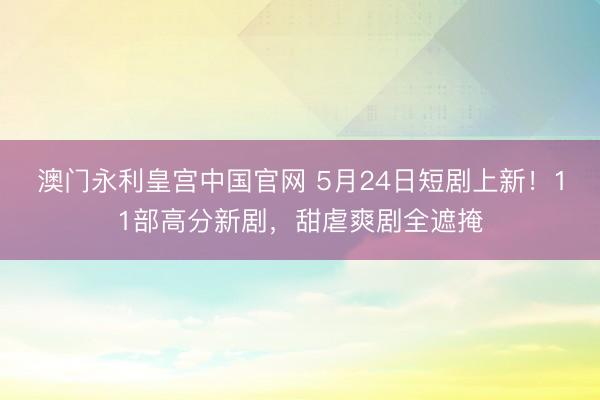 澳门永利皇宫中国官网 5月24日短剧上新！11部高分新剧，甜虐爽剧全遮掩