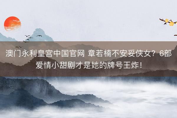澳门永利皇宫中国官网 章若楠不安妥侠女？6部爱情小甜剧才是她的牌号王炸！