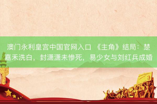 澳门永利皇宫中国官网入口 《主角》结局：楚嘉禾洗白，封潇潇未惨死，易少女与刘红兵成婚
