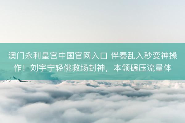 澳门永利皇宫中国官网入口 伴奏乱入秒变神操作！刘宇宁轻佻救场封神，本领碾压流量体