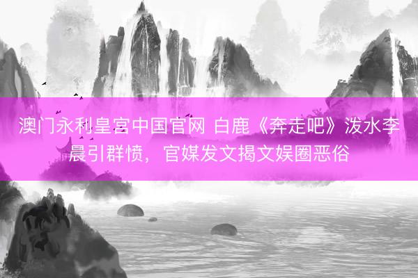 澳门永利皇宫中国官网 白鹿《奔走吧》泼水李晨引群愤，官媒发文揭文娱圈恶俗
