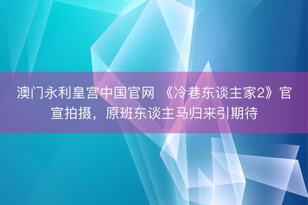 澳门永利皇宫中国官网 《冷巷东谈主家2》官宣拍摄，原班东谈主马归来引期待