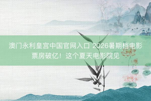 澳门永利皇宫中国官网入口 2026暑期档电影票房破亿！这个夏天电影院见