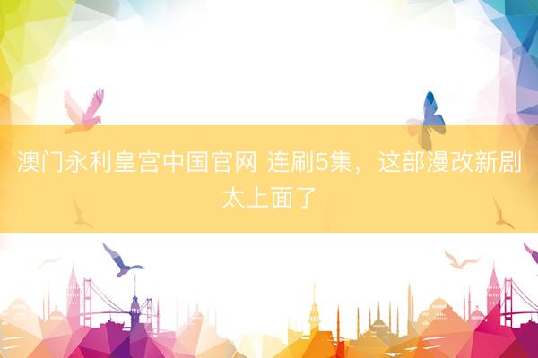 澳门永利皇宫中国官网 连刷5集，这部漫改新剧太上面了