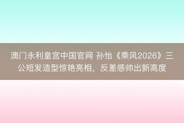 澳门永利皇宫中国官网 孙怡《乘风2026》三公短发造型惊艳亮相，反差感帅出新高度