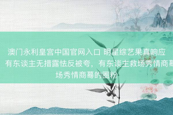 澳门永利皇宫中国官网入口 明星综艺果真响应太颤动！有东谈主无措露怯反被夸，有东谈主救场秀情商蓦的圈粉