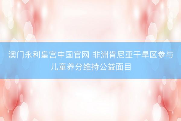 澳门永利皇宫中国官网 非洲肯尼亚干旱区参与儿童养分维持公益面目