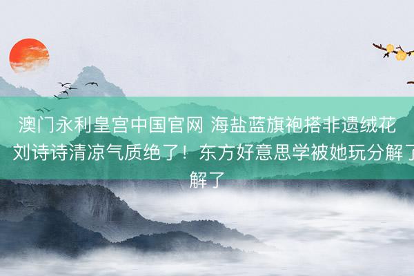 澳门永利皇宫中国官网 海盐蓝旗袍搭非遗绒花,刘诗诗清凉气质绝了!东方好意思学被她玩分解了
