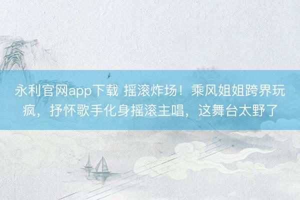 永利官网app下载 摇滚炸场！乘风姐姐跨界玩疯，抒怀歌手化身摇滚主唱，这舞台太野了