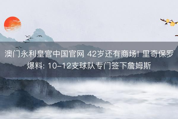澳门永利皇宫中国官网 42岁还有商场! 里奇保罗爆料: 10-12支球队专门签下詹姆斯