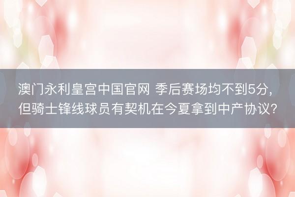 澳门永利皇宫中国官网 季后赛场均不到5分， 但骑士锋线球员有契机在今夏拿到中产协议?