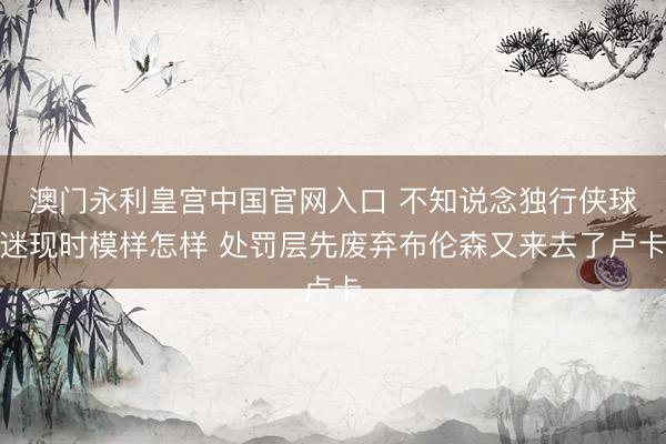 澳门永利皇宫中国官网入口 不知说念独行侠球迷现时模样怎样 处罚层先废弃布伦森又来去了卢卡