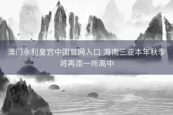 澳门永利皇宫中国官网入口 海南三亚本年秋季将再添一所高中