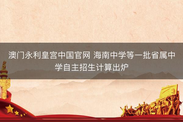 澳门永利皇宫中国官网 海南中学等一批省属中学自主招生计算出炉