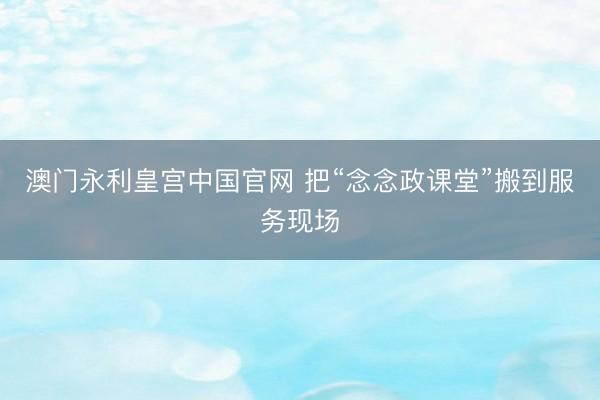 澳门永利皇宫中国官网 把“念念政课堂”搬到服务现场