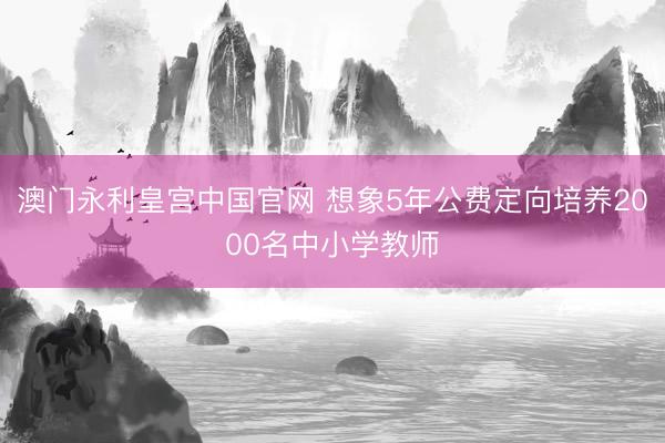 澳门永利皇宫中国官网 想象5年公费定向培养2000名中小学教师