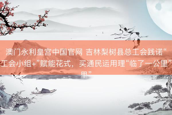 澳门永利皇宫中国官网 吉林梨树县总工会践诺“工会小组+”赋能花式，买通民运用理“临了一公里”