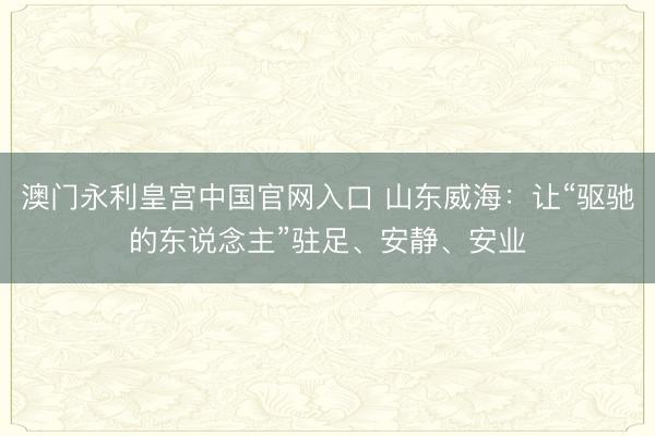 澳门永利皇宫中国官网入口 山东威海：让“驱驰的东说念主”驻足、安静、安业