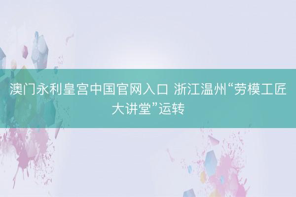 澳门永利皇宫中国官网入口 浙江温州“劳模工匠大讲堂”运转