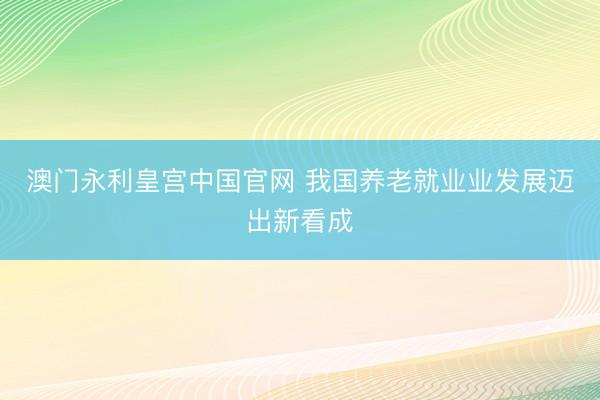 澳门永利皇宫中国官网 我国养老就业业发展迈出新看成