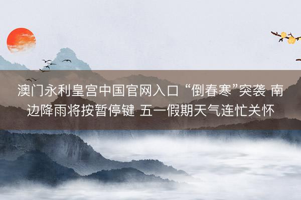 澳门永利皇宫中国官网入口 “倒春寒”突袭 南边降雨将按暂停键 五一假期天气连忙关怀