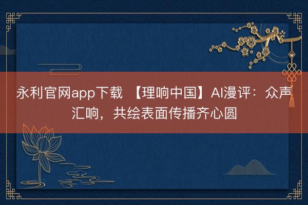 永利官网app下载 【理响中国】AI漫评：众声汇响，共绘表面传播齐心圆