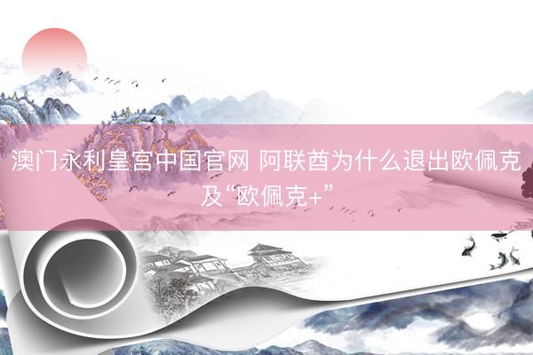澳门永利皇宫中国官网 阿联酋为什么退出欧佩克及“欧佩克+”