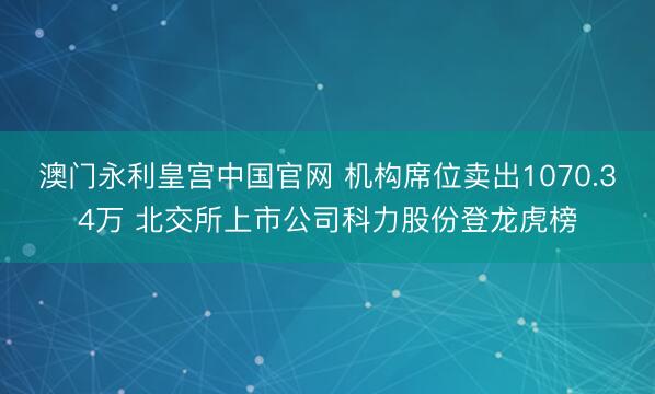 澳门永利皇宫中国官网 机构席位卖出1070.34万 北交所上市公司科力股份登龙虎榜