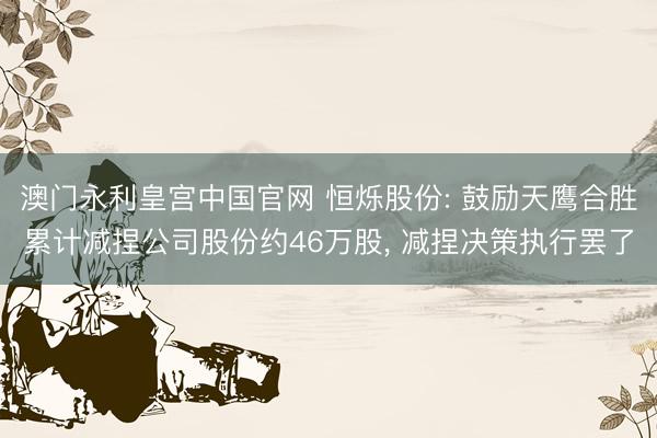澳门永利皇宫中国官网 恒烁股份: 鼓励天鹰合胜累计减捏公司股份约46万股， 减捏决策执行罢了