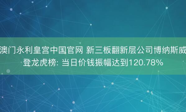 澳门永利皇宫中国官网 新三板翻新层公司博纳斯威登龙虎榜: 当日价钱振幅达到120.78%