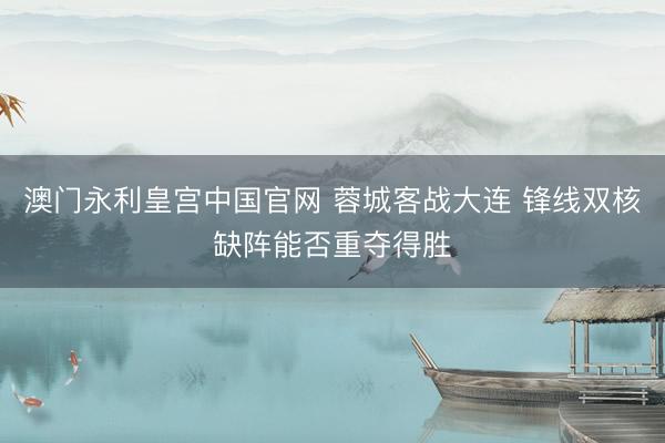 澳门永利皇宫中国官网 蓉城客战大连 锋线双核缺阵能否重夺得胜