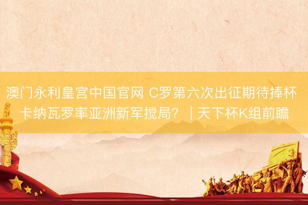 澳门永利皇宫中国官网 C罗第六次出征期待捧杯 卡纳瓦罗率亚洲新军搅局？ | 天下杯K组前瞻