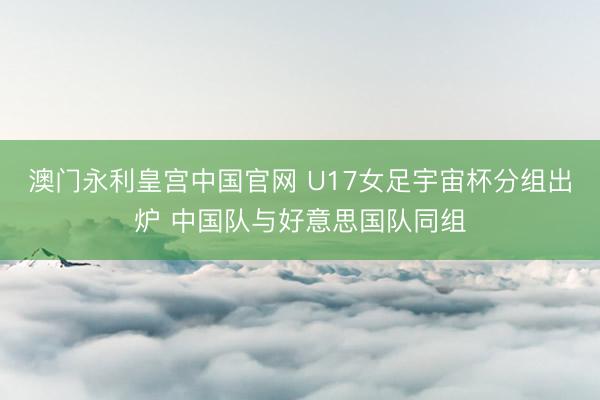 澳门永利皇宫中国官网 U17女足宇宙杯分组出炉 中国队与好意思国队同组