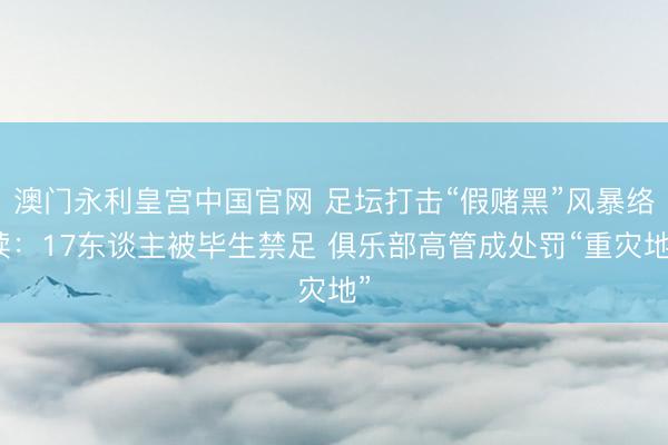 澳门永利皇宫中国官网 足坛打击“假赌黑”风暴络续：17东谈主被毕生禁足 俱乐部高管成处罚“重灾地”