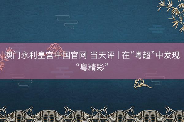 澳门永利皇宫中国官网 当天评 | 在“粤超”中发现“粤精彩”
