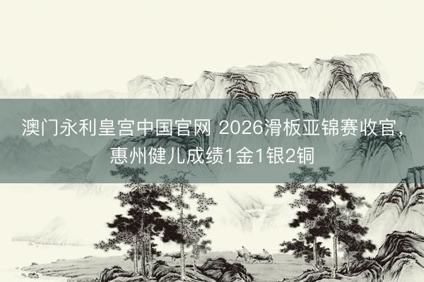 澳门永利皇宫中国官网 2026滑板亚锦赛收官，惠州健儿成绩1金1银2铜