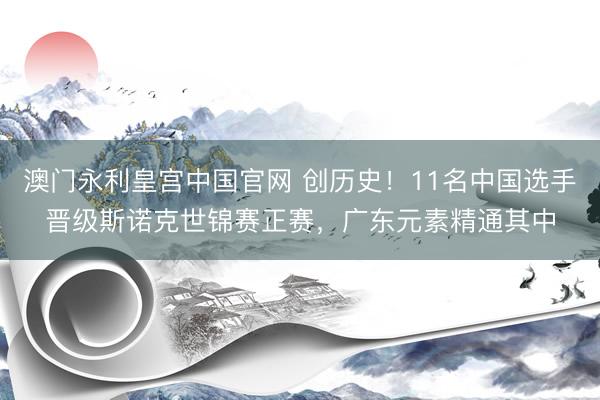 澳门永利皇宫中国官网 创历史！11名中国选手晋级斯诺克世锦赛正赛，广东元素精通其中