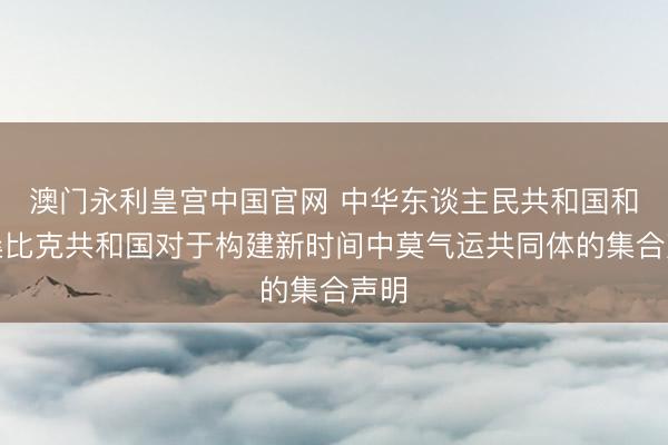 澳门永利皇宫中国官网 中华东谈主民共和国和莫桑比克共和国对于构建新时间中莫气运共同体的集合声明